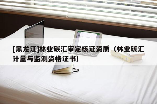 [黑龍江]林業(yè)碳匯審定核證資質(zhì)（林業(yè)碳匯計(jì)量與監(jiān)測(cè)資格證書）