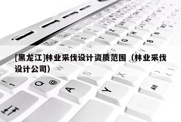 [黑龍江]林業(yè)采伐設計資質范圍（林業(yè)采伐設計公司）