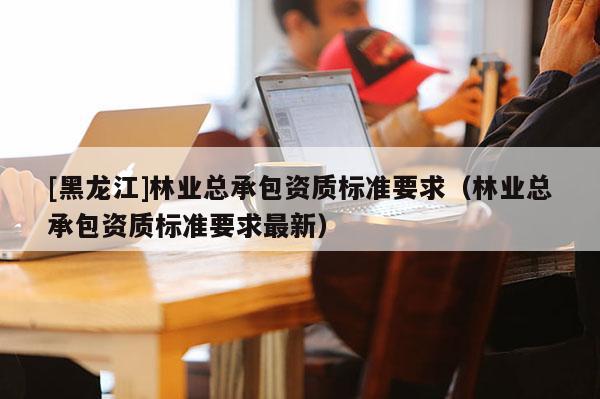 [黑龍江]林業(yè)總承包資質(zhì)標準要求（林業(yè)總承包資質(zhì)標準要求最新）