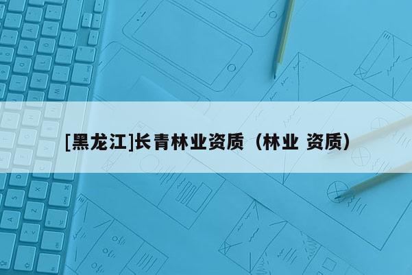 [黑龍江]長青林業(yè)資質(zhì)（林業(yè) 資質(zhì)）
