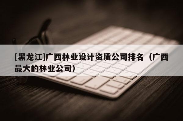 [黑龍江]廣西林業(yè)設(shè)計資質(zhì)公司排名（廣西最大的林業(yè)公司）