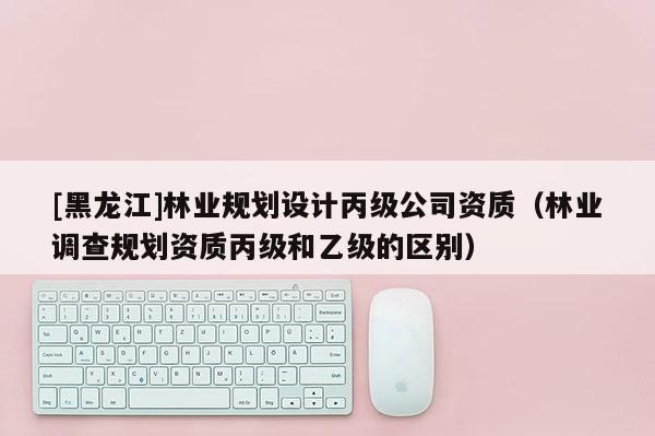 [黑龍江]林業(yè)規(guī)劃設(shè)計(jì)丙級(jí)公司資質(zhì)（林業(yè)調(diào)查規(guī)劃資質(zhì)丙級(jí)和乙級(jí)的區(qū)別）