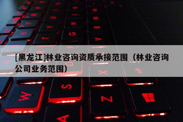[黑龍江]林業(yè)咨詢資質(zhì)承接范圍（林業(yè)咨詢公司業(yè)務(wù)范圍）