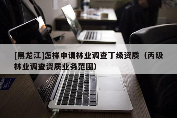 [黑龍江]怎樣申請(qǐng)林業(yè)調(diào)查丁級(jí)資質(zhì)（丙級(jí)林業(yè)調(diào)查資質(zhì)業(yè)務(wù)范圍）