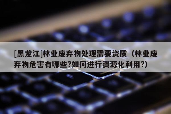 [黑龍江]林業(yè)廢棄物處理需要資質(zhì)（林業(yè)廢棄物危害有哪些?如何進行資源化利用?）