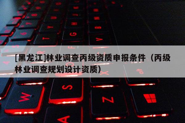 [黑龍江]林業(yè)調(diào)查丙級資質(zhì)申報(bào)條件（丙級林業(yè)調(diào)查規(guī)劃設(shè)計(jì)資質(zhì)）