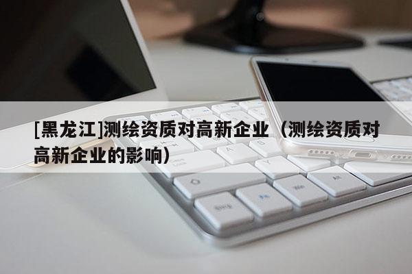 [黑龍江]測(cè)繪資質(zhì)對(duì)高新企業(yè)（測(cè)繪資質(zhì)對(duì)高新企業(yè)的影響）