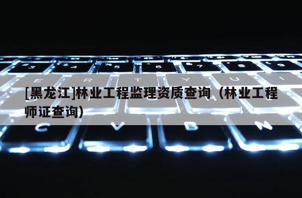 [黑龍江]林業(yè)工程監(jiān)理資質(zhì)查詢（林業(yè)工程師證查詢）