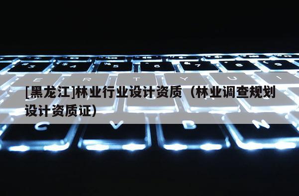 [黑龍江]林業(yè)行業(yè)設(shè)計資質(zhì)（林業(yè)調(diào)查規(guī)劃設(shè)計資質(zhì)證）