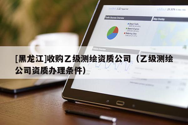 [黑龍江]收購乙級測繪資質(zhì)公司（乙級測繪公司資質(zhì)辦理條件）