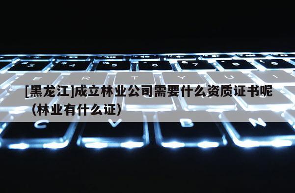 [黑龍江]成立林業(yè)公司需要什么資質(zhì)證書呢（林業(yè)有什么證）