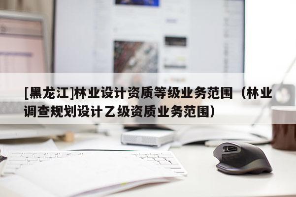 [黑龍江]林業(yè)設(shè)計(jì)資質(zhì)等級(jí)業(yè)務(wù)范圍（林業(yè)調(diào)查規(guī)劃設(shè)計(jì)乙級(jí)資質(zhì)業(yè)務(wù)范圍）