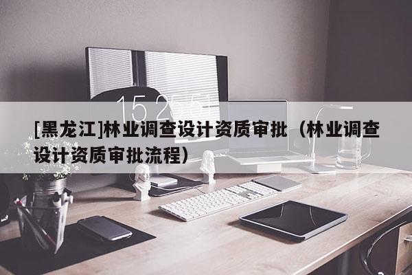 [黑龍江]林業(yè)調(diào)查設(shè)計資質(zhì)審批（林業(yè)調(diào)查設(shè)計資質(zhì)審批流程）