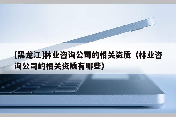 [黑龍江]林業(yè)咨詢公司的相關(guān)資質(zhì)（林業(yè)咨詢公司的相關(guān)資質(zhì)有哪些）