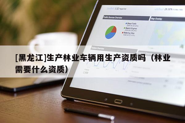 [黑龍江]生產(chǎn)林業(yè)車輛用生產(chǎn)資質(zhì)嗎（林業(yè)需要什么資質(zhì)）