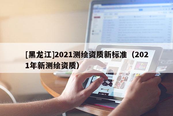 [黑龍江]2021測(cè)繪資質(zhì)新標(biāo)準(zhǔn)（2021年新測(cè)繪資質(zhì)）