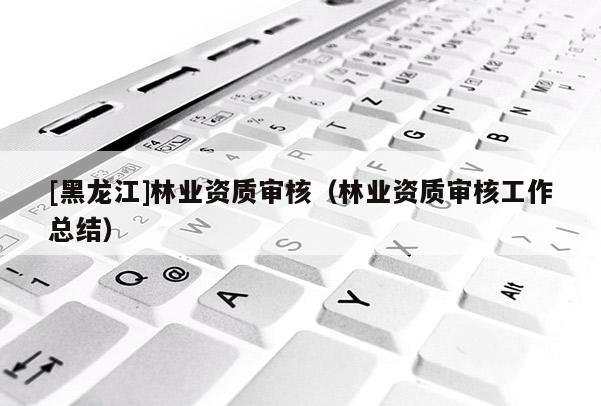 [黑龍江]林業(yè)資質(zhì)審核（林業(yè)資質(zhì)審核工作總結(jié)）