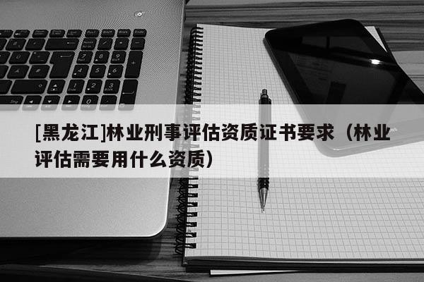 [黑龍江]林業(yè)刑事評估資質(zhì)證書要求（林業(yè)評估需要用什么資質(zhì)）