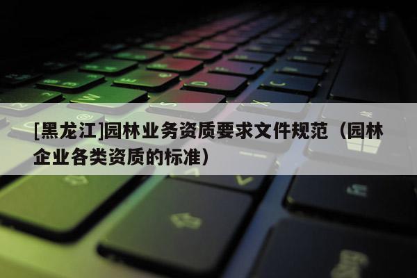 [黑龍江]園林業(yè)務(wù)資質(zhì)要求文件規(guī)范（園林企業(yè)各類資質(zhì)的標(biāo)準(zhǔn)）