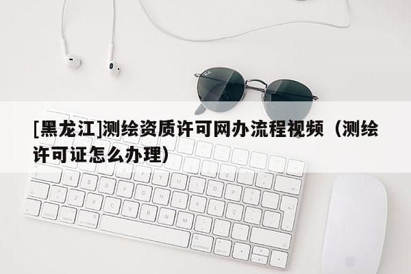 [黑龍江]測繪資質(zhì)許可網(wǎng)辦流程視頻（測繪許可證怎么辦理）