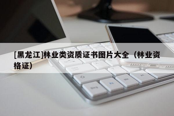 [黑龍江]林業(yè)類資質(zhì)證書圖片大全（林業(yè)資格證）