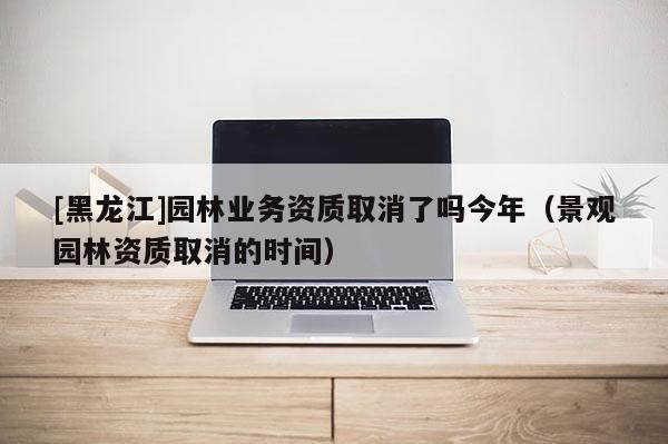 [黑龍江]園林業(yè)務資質(zhì)取消了嗎今年（景觀園林資質(zhì)取消的時間）