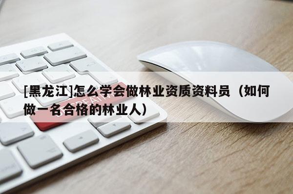 [黑龍江]怎么學會做林業(yè)資質(zhì)資料員（如何做一名合格的林業(yè)人）