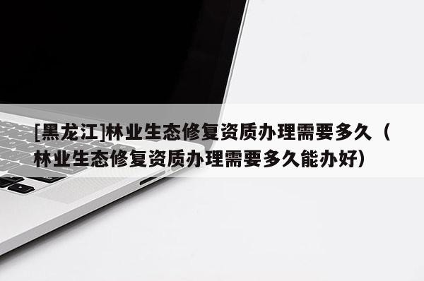 [黑龍江]林業(yè)生態(tài)修復資質(zhì)辦理需要多久（林業(yè)生態(tài)修復資質(zhì)辦理需要多久能辦好）