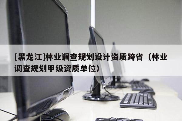 [黑龍江]林業(yè)調(diào)查規(guī)劃設(shè)計(jì)資質(zhì)跨?。謽I(yè)調(diào)查規(guī)劃甲級(jí)資質(zhì)單位）