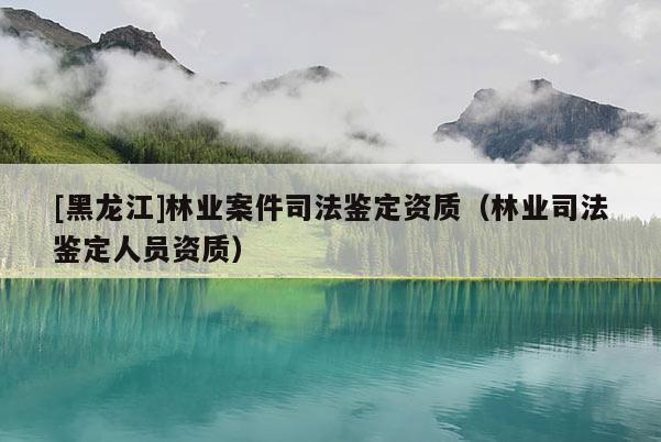 [黑龍江]林業(yè)案件司法鑒定資質(zhì)（林業(yè)司法鑒定人員資質(zhì)）