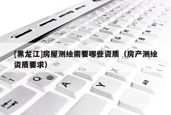 [黑龍江]房屋測繪需要哪些資質(zhì)（房產(chǎn)測繪資質(zhì)要求）