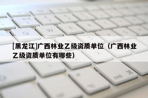 [黑龍江]廣西林業(yè)乙級(jí)資質(zhì)單位（廣西林業(yè)乙級(jí)資質(zhì)單位有哪些）