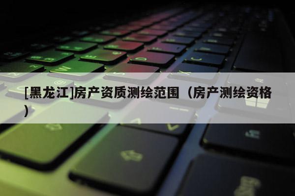 [黑龍江]房產(chǎn)資質(zhì)測(cè)繪范圍（房產(chǎn)測(cè)繪資格）