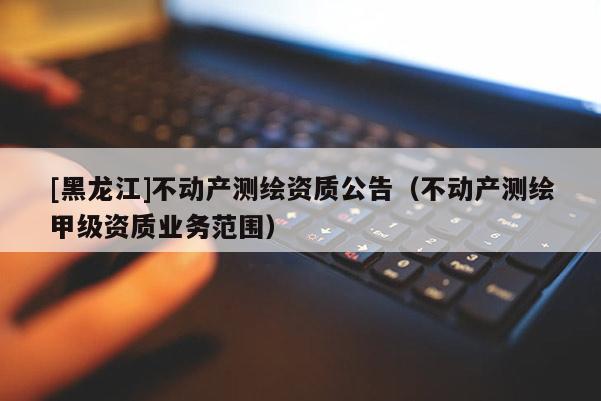 [黑龍江]不動(dòng)產(chǎn)測(cè)繪資質(zhì)公告（不動(dòng)產(chǎn)測(cè)繪甲級(jí)資質(zhì)業(yè)務(wù)范圍）