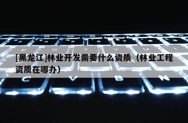 [黑龍江]林業(yè)開(kāi)發(fā)需要什么資質(zhì)（林業(yè)工程資質(zhì)在哪辦）