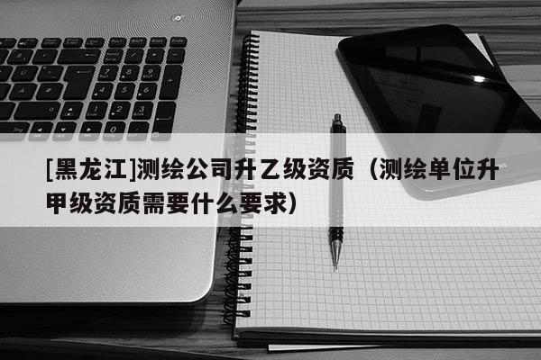 [黑龍江]測(cè)繪公司升乙級(jí)資質(zhì)（測(cè)繪單位升甲級(jí)資質(zhì)需要什么要求）