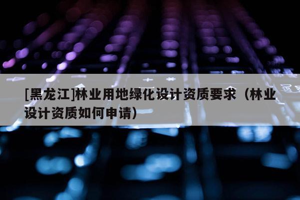 [黑龍江]林業(yè)用地綠化設(shè)計(jì)資質(zhì)要求（林業(yè)設(shè)計(jì)資質(zhì)如何申請）