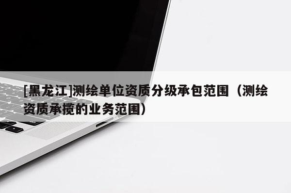 [黑龍江]測繪單位資質(zhì)分級承包范圍（測繪資質(zhì)承攬的業(yè)務(wù)范圍）