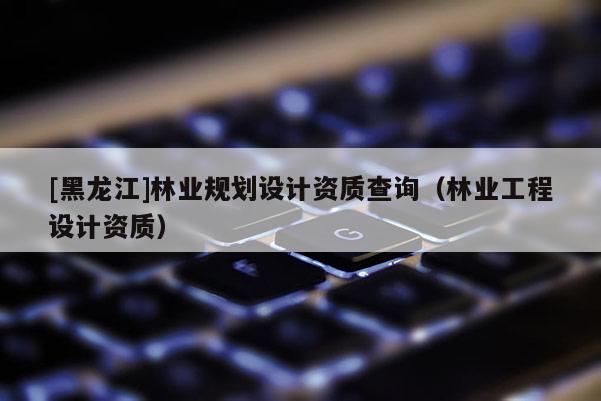 [黑龍江]林業(yè)規(guī)劃設計資質(zhì)查詢（林業(yè)工程設計資質(zhì)）