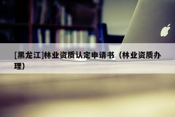 [黑龍江]林業(yè)資質認定申請書（林業(yè)資質辦理）
