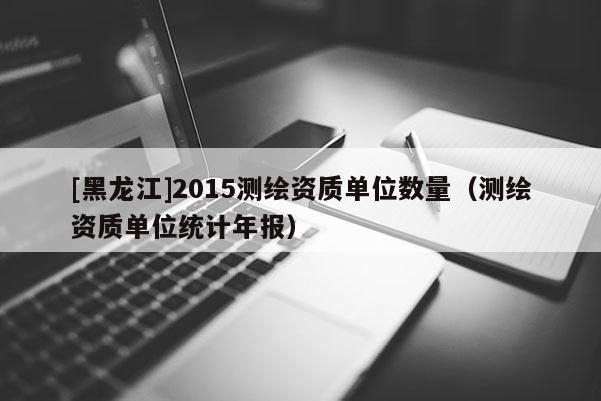 [黑龍江]2015測繪資質(zhì)單位數(shù)量（測繪資質(zhì)單位統(tǒng)計年報）