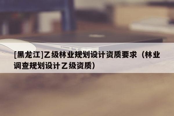 [黑龍江]乙級林業(yè)規(guī)劃設(shè)計資質(zhì)要求（林業(yè)調(diào)查規(guī)劃設(shè)計乙級資質(zhì)）