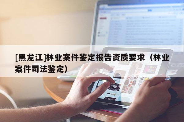 [黑龍江]林業(yè)案件鑒定報告資質(zhì)要求（林業(yè)案件司法鑒定）