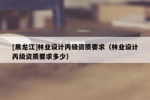 [黑龍江]林業(yè)設(shè)計(jì)丙級(jí)資質(zhì)要求（林業(yè)設(shè)計(jì)丙級(jí)資質(zhì)要求多少）