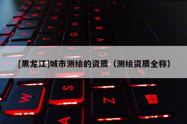 [黑龍江]城市測繪的資質(zhì)（測繪資質(zhì)全稱）