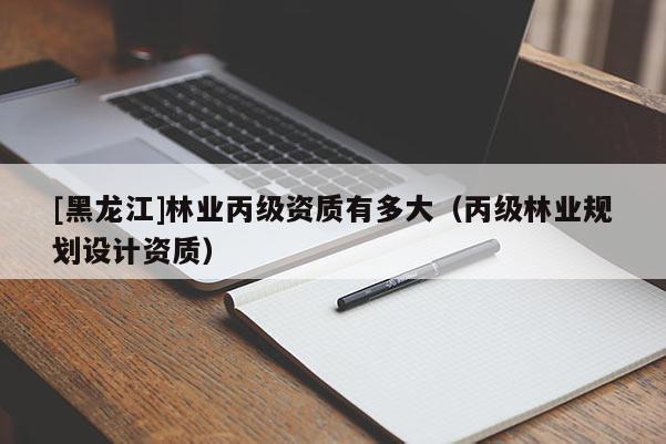[黑龍江]林業(yè)丙級資質(zhì)有多大（丙級林業(yè)規(guī)劃設(shè)計資質(zhì)）