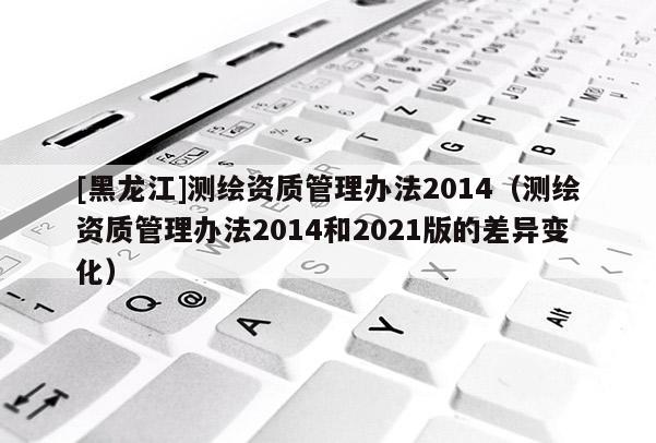 [黑龍江]測繪資質(zhì)管理辦法2014（測繪資質(zhì)管理辦法2014和2021版的差異變化）