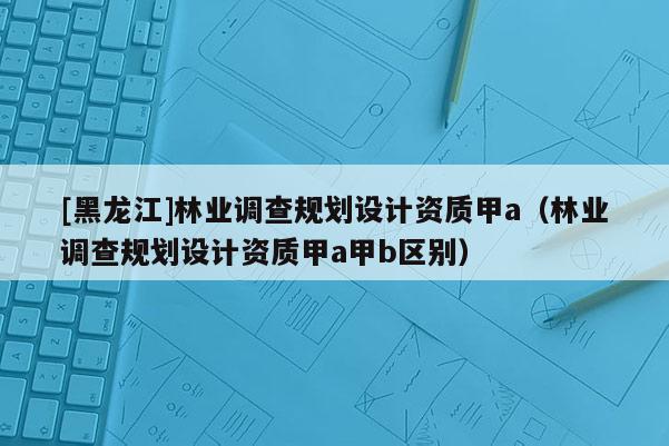 [黑龍江]林業(yè)調(diào)查規(guī)劃設(shè)計(jì)資質(zhì)甲a（林業(yè)調(diào)查規(guī)劃設(shè)計(jì)資質(zhì)甲a甲b區(qū)別）