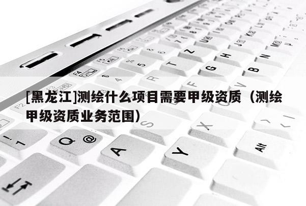 [黑龍江]測繪什么項目需要甲級資質(zhì)（測繪甲級資質(zhì)業(yè)務范圍）