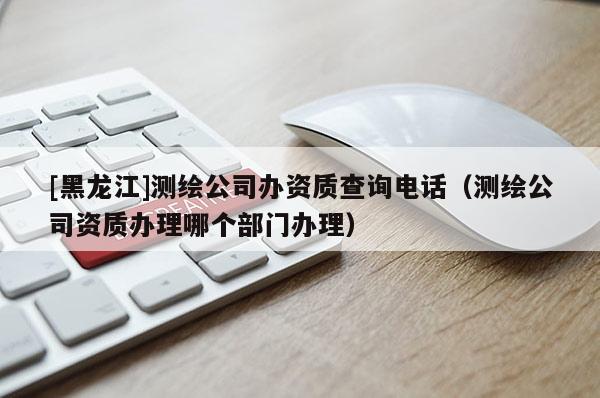 [黑龍江]測繪公司辦資質(zhì)查詢電話（測繪公司資質(zhì)辦理哪個部門辦理）